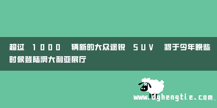 超过 1000 辆新的大众途锐 SUV 将于今年晚些时候登陆澳大利亚展厅